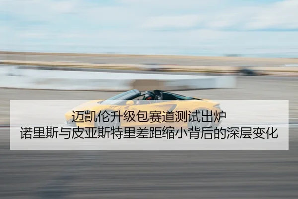 迈凯伦升级包赛道测试出炉 诺里斯与皮亚斯特里差距缩小背后的深层变化 | mango
